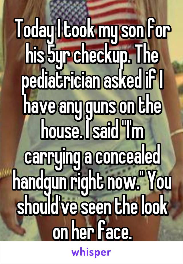 Today I took my son for his 5yr checkup. The pediatrician asked if I have any guns on the house. I said "I'm carrying a concealed handgun right now." You should've seen the look on her face.