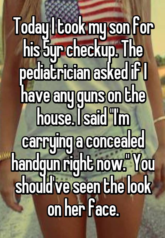 Today I took my son for his 5yr checkup. The pediatrician asked if I have any guns on the house. I said "I'm carrying a concealed handgun right now." You should've seen the look on her face.