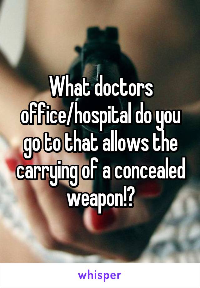 What doctors office/hospital do you go to that allows the carrying of a concealed weapon!?