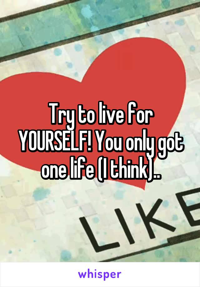 Try to live for YOURSELF! You only got one life (I think)..
