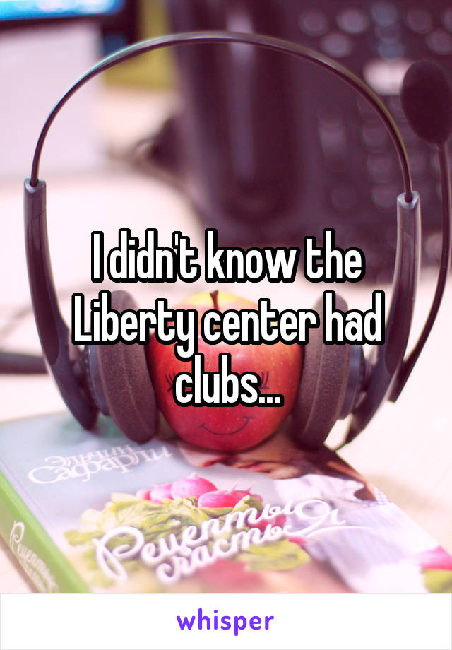 I didn't know the Liberty center had clubs...