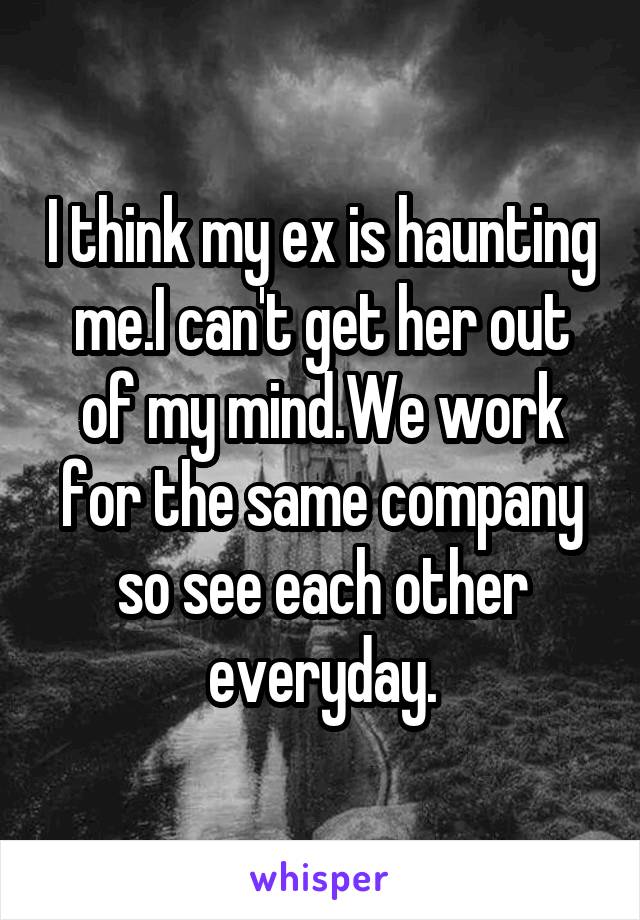 I think my ex is haunting me.I can't get her out of my mind.We work for the same company so see each other everyday.