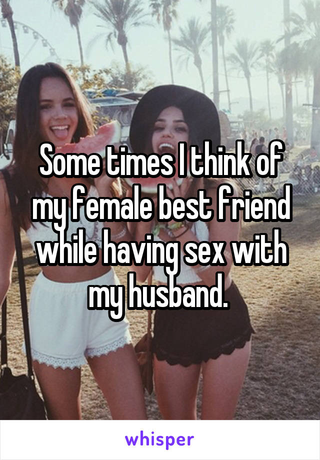 Some times I think of my female best friend while having sex with my husband. 