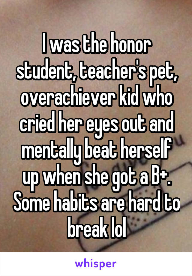 I was the honor student, teacher's pet, overachiever kid who cried her eyes out and mentally beat herself up when she got a B+. Some habits are hard to break lol