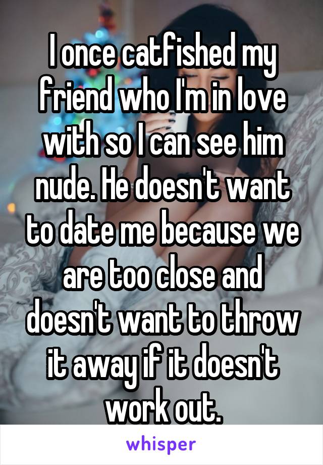 I once catfished my friend who I'm in love with so I can see him nude. He doesn't want to date me because we are too close and doesn't want to throw it away if it doesn't work out.