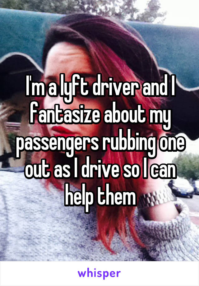 I'm a lyft driver and I fantasize about my passengers rubbing one out as I drive so I can help them