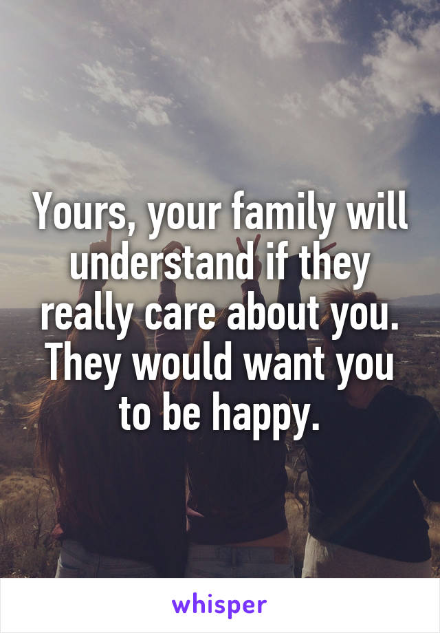 Yours, your family will understand if they really care about you. They would want you to be happy.