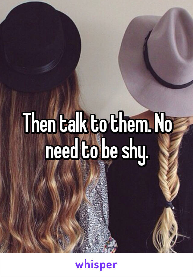 Then talk to them. No need to be shy.