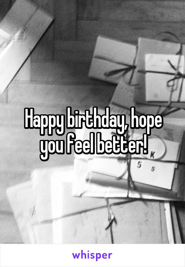 Happy birthday, hope you feel better!