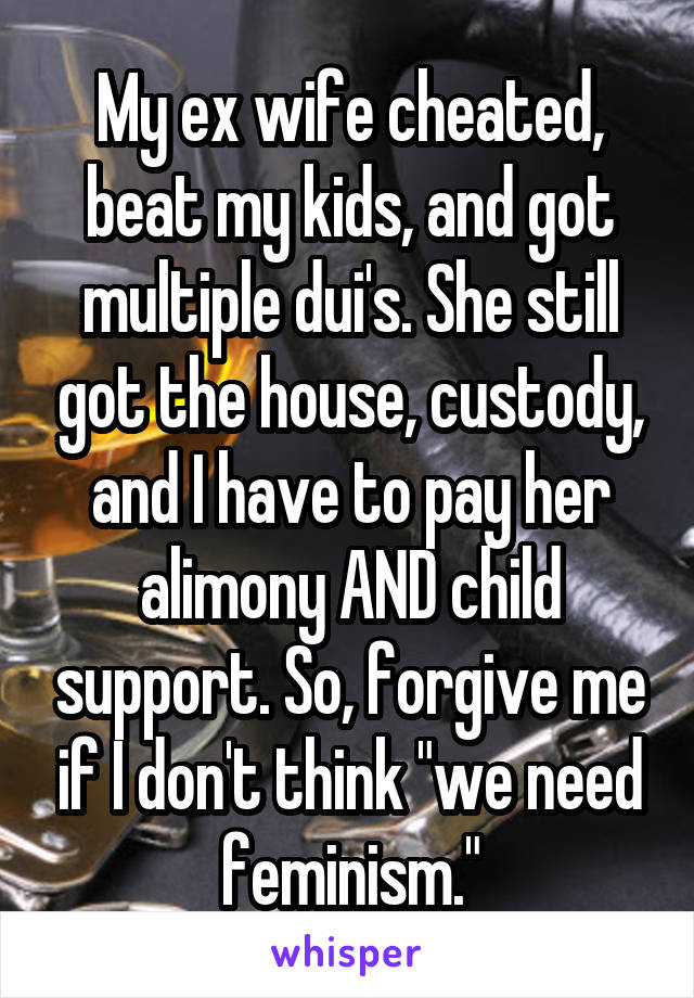 My ex wife cheated, beat my kids, and got multiple dui's. She still got the house, custody, and I have to pay her alimony AND child support. So, forgive me if I don't think "we need feminism."