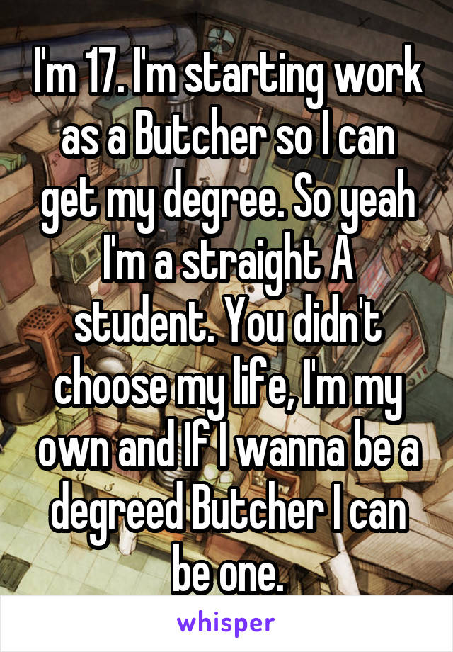 I'm 17. I'm starting work as a Butcher so I can get my degree. So yeah I'm a straight A student. You didn't choose my life, I'm my own and If I wanna be a degreed Butcher I can be one.