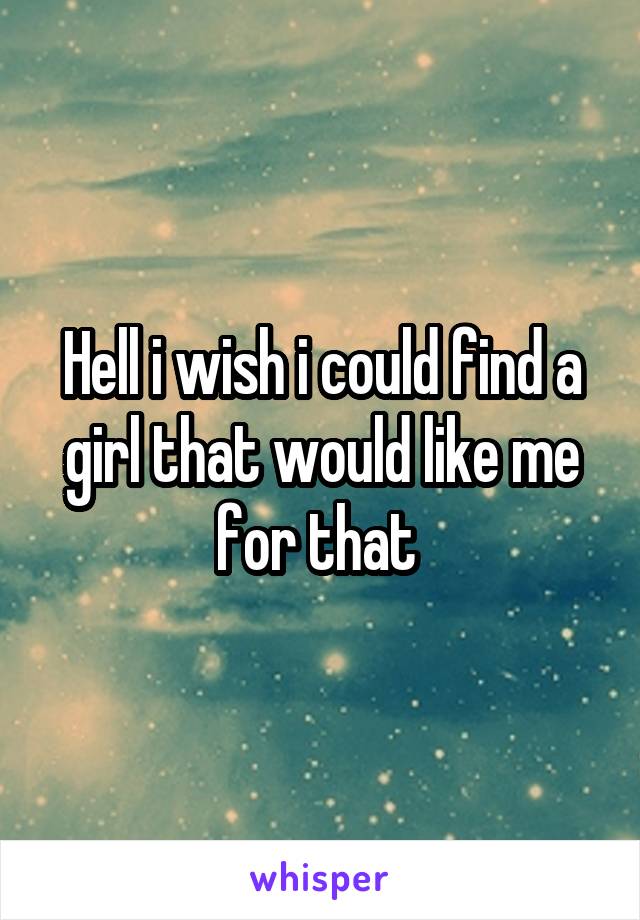Hell i wish i could find a girl that would like me for that 