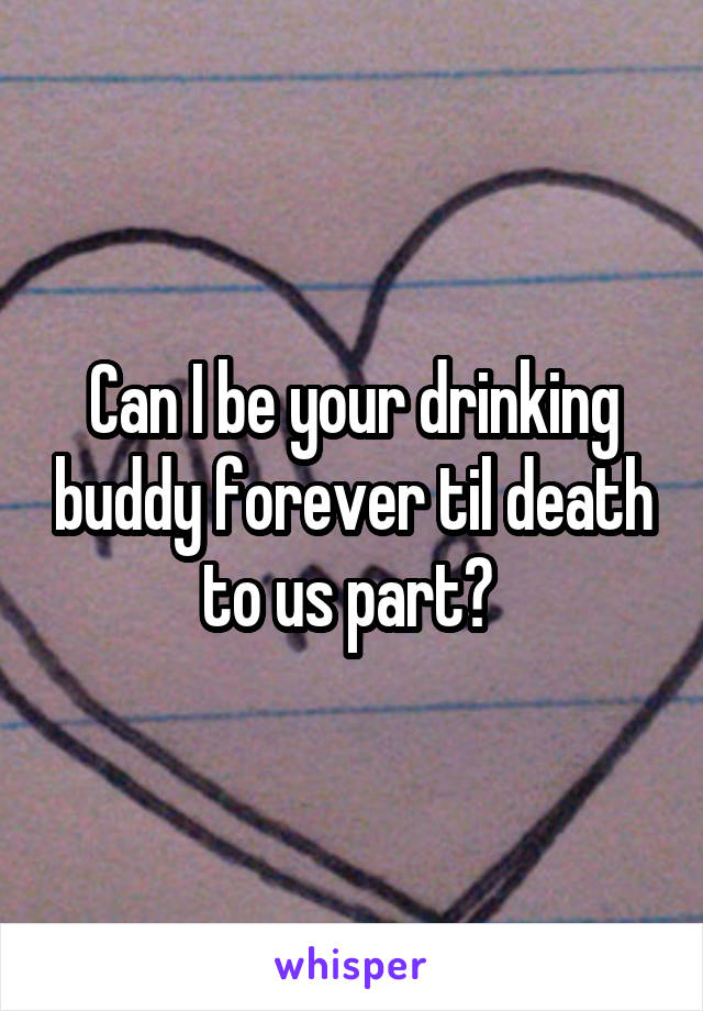 Can I be your drinking buddy forever til death to us part? 