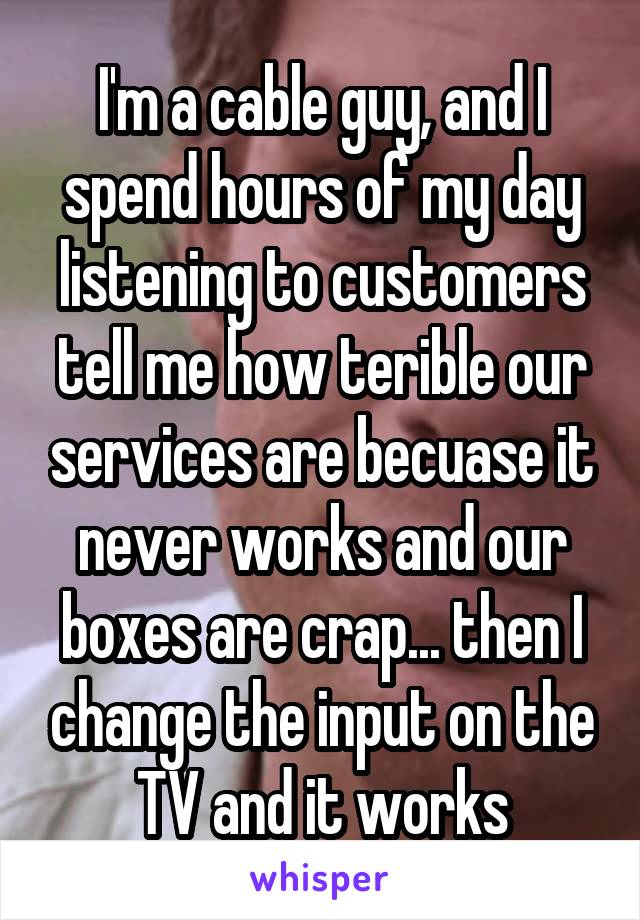 I'm a cable guy, and I spend hours of my day listening to customers tell me how terible our services are becuase it never works and our boxes are crap... then I change the input on the TV and it works