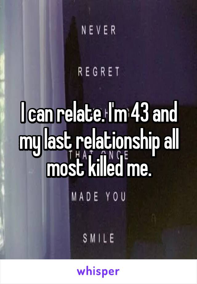 I can relate. I'm 43 and my last relationship all most killed me.