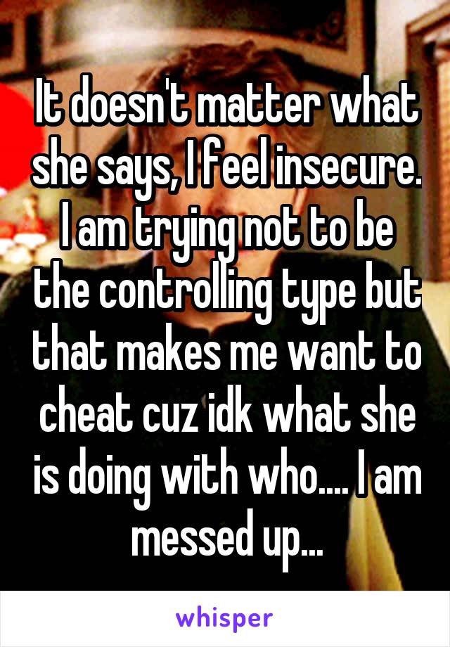 It doesn't matter what she says, I feel insecure. I am trying not to be the controlling type but that makes me want to cheat cuz idk what she is doing with who.... I am messed up...