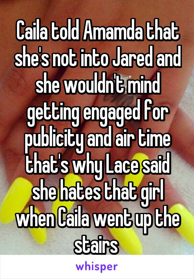 Caila told Amamda that she's not into Jared and she wouldn't mind getting engaged for publicity and air time that's why Lace said she hates that girl when Caila went up the stairs 