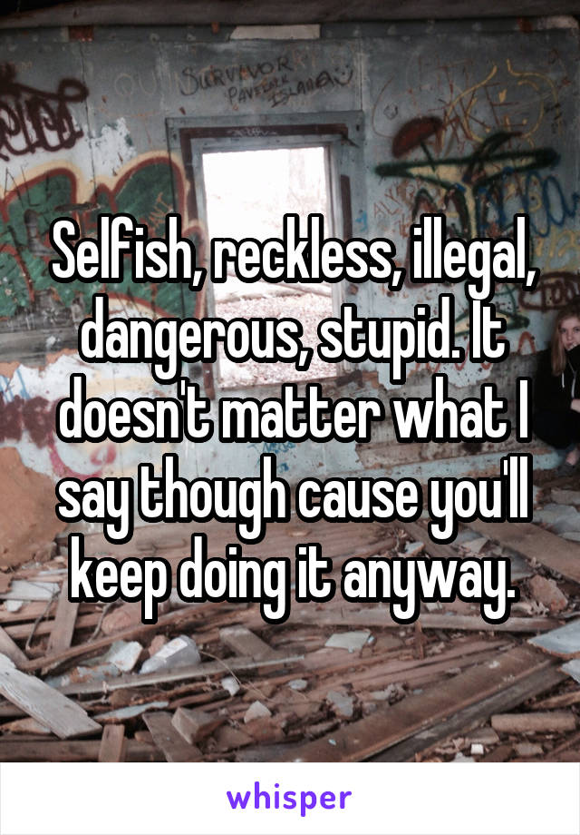 Selfish, reckless, illegal, dangerous, stupid. It doesn't matter what I say though cause you'll keep doing it anyway.