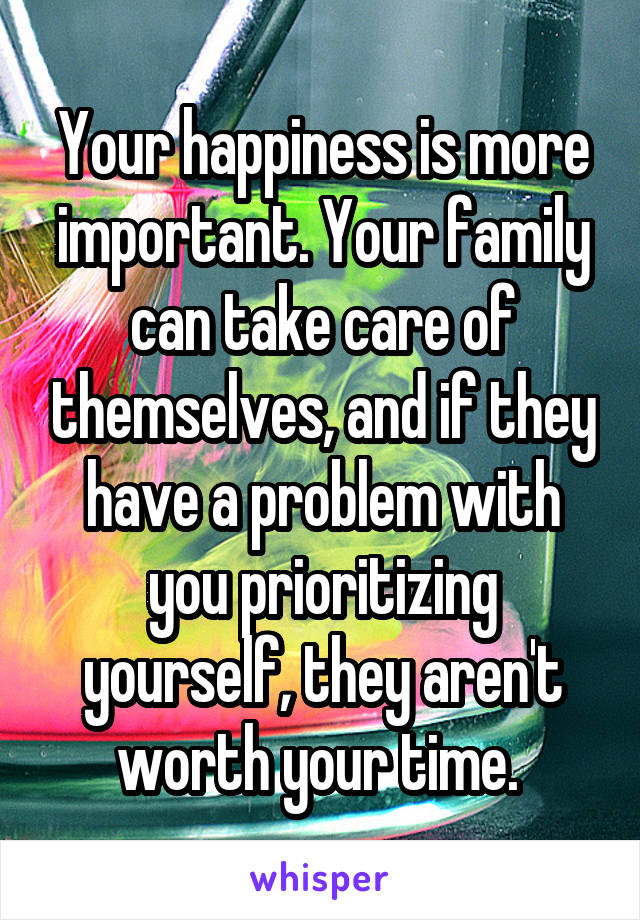 Your happiness is more important. Your family can take care of themselves, and if they have a problem with you prioritizing yourself, they aren't worth your time. 