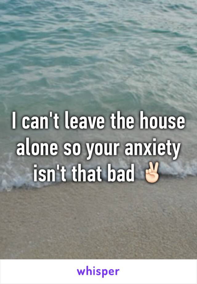 I can't leave the house alone so your anxiety isn't that bad ✌🏻️