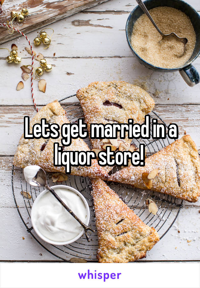 Lets get married in a liquor store! 