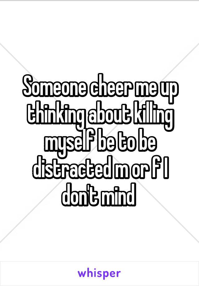 Someone cheer me up thinking about killing myself be to be distracted m or f I don't mind 