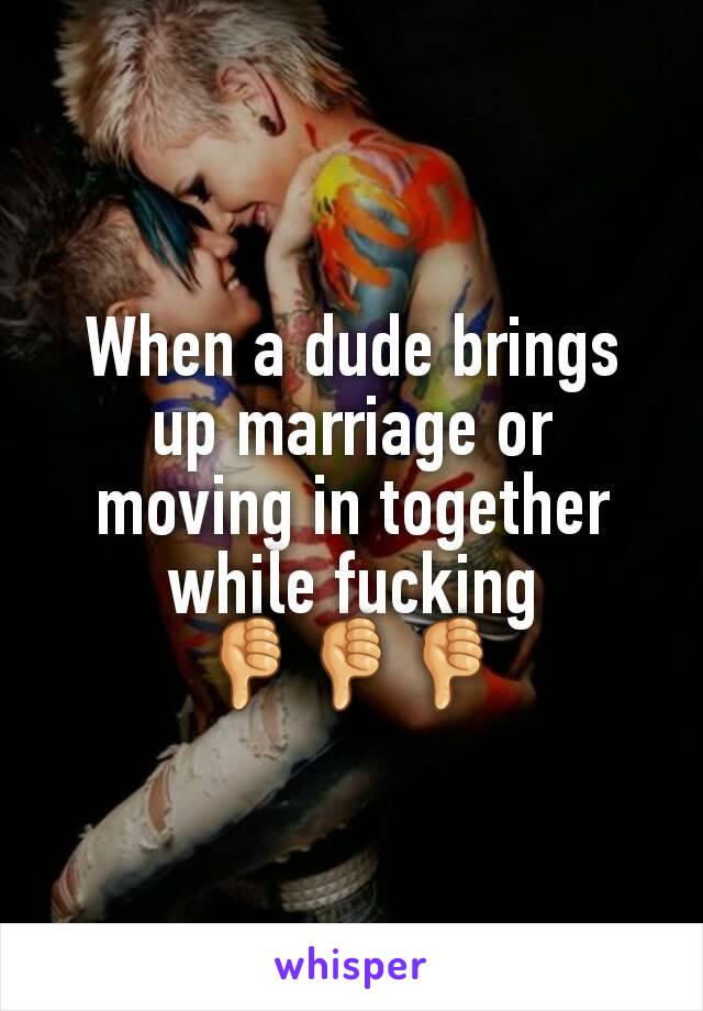 When a dude brings up marriage or moving in together while fucking
👎👎👎