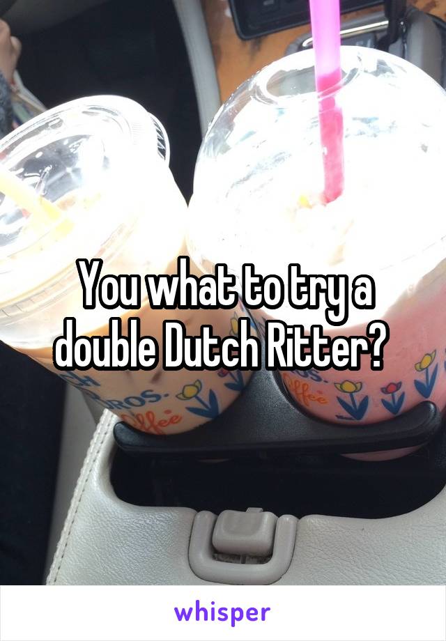 You what to try a double Dutch Ritter? 