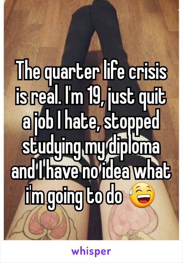 The quarter life crisis is real. I'm 19, just quit a job I hate, stopped studying my diploma and I have no idea what i'm going to do 😅