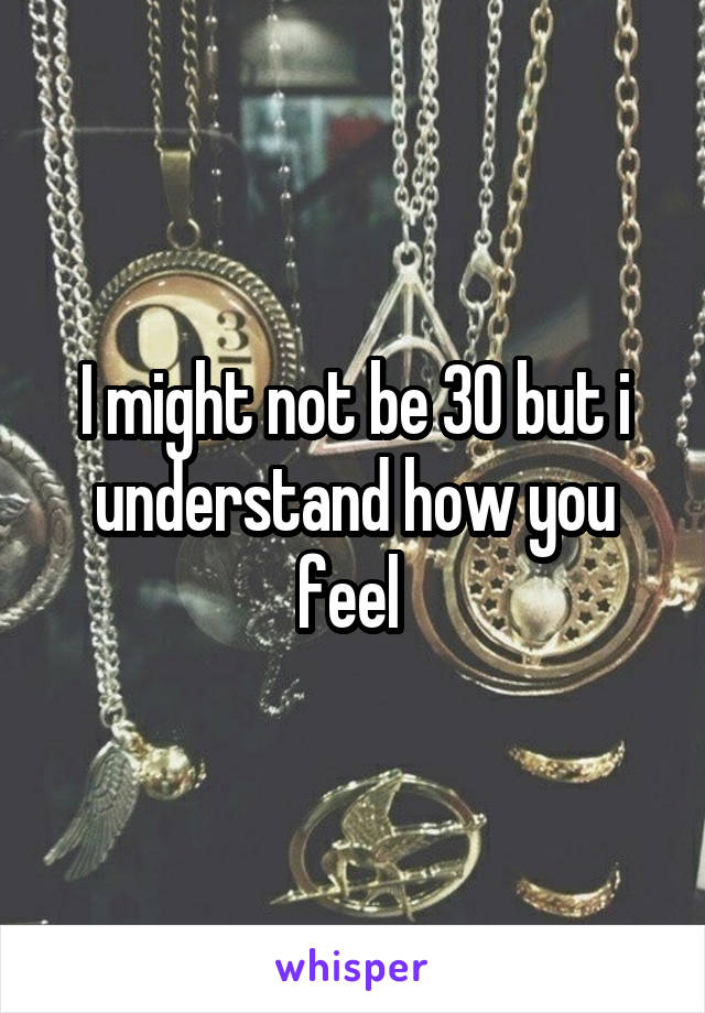 I might not be 30 but i understand how you feel 