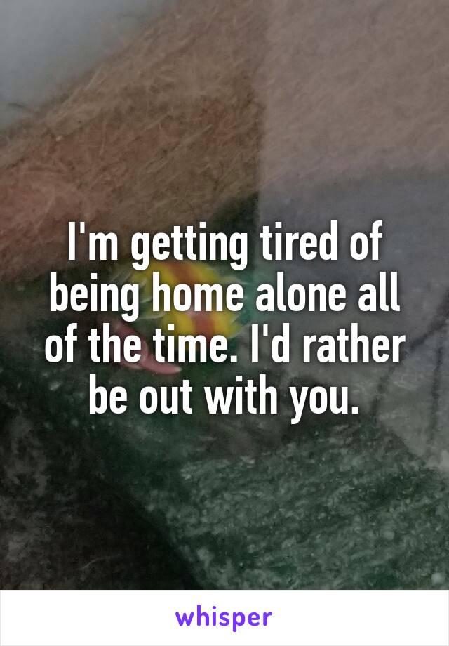 I'm getting tired of being home alone all of the time. I'd rather be out with you.