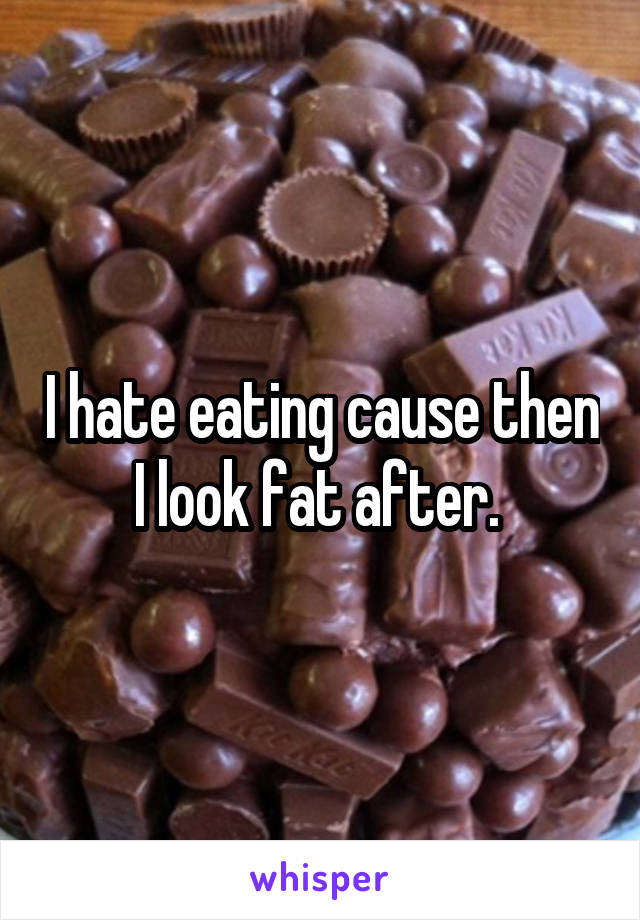 I hate eating cause then I look fat after. 