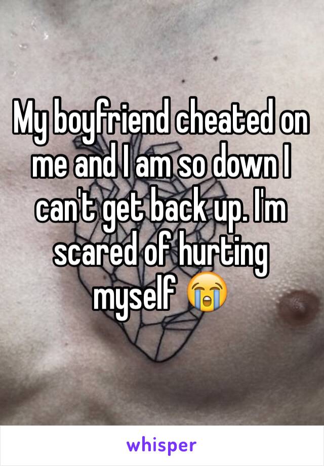 My boyfriend cheated on me and I am so down I can't get back up. I'm scared of hurting myself 😭
