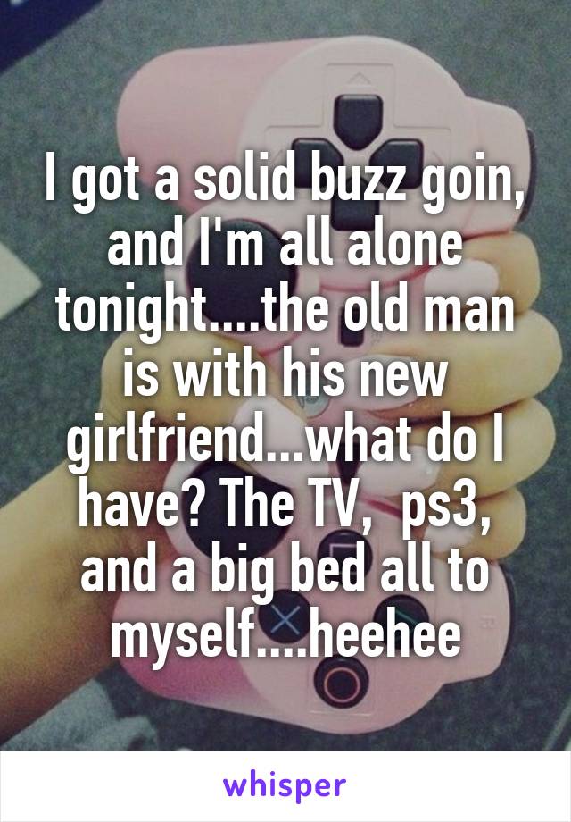 I got a solid buzz goin, and I'm all alone tonight....the old man is with his new girlfriend...what do I have? The TV,  ps3, and a big bed all to myself....heehee