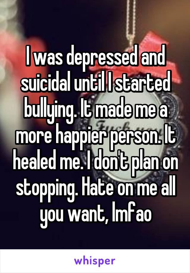 I was depressed and suicidal until I started bullying. It made me a more happier person. It healed me. I don't plan on stopping. Hate on me all you want, lmfao