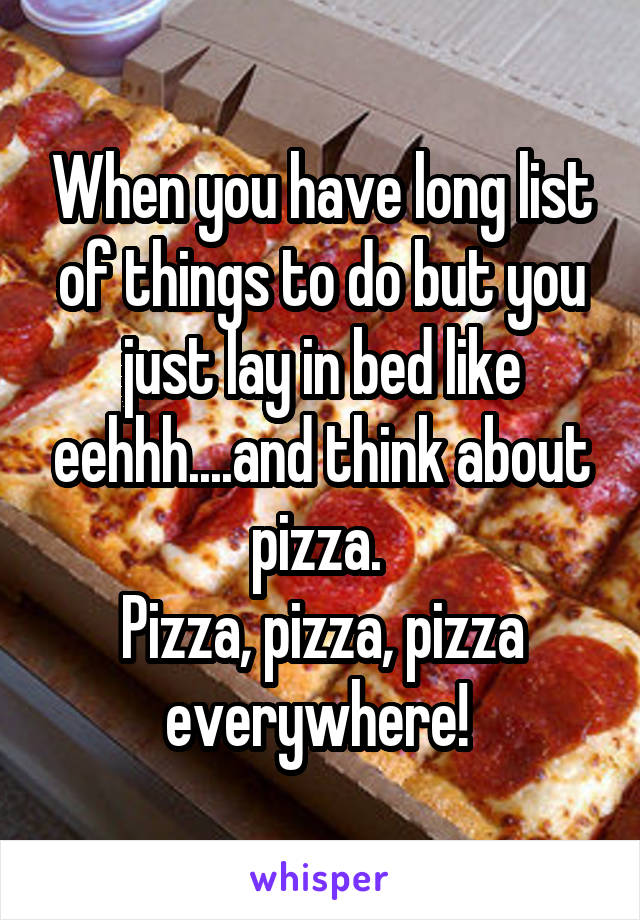 When you have long list of things to do but you just lay in bed like eehhh....and think about pizza. 
Pizza, pizza, pizza everywhere! 