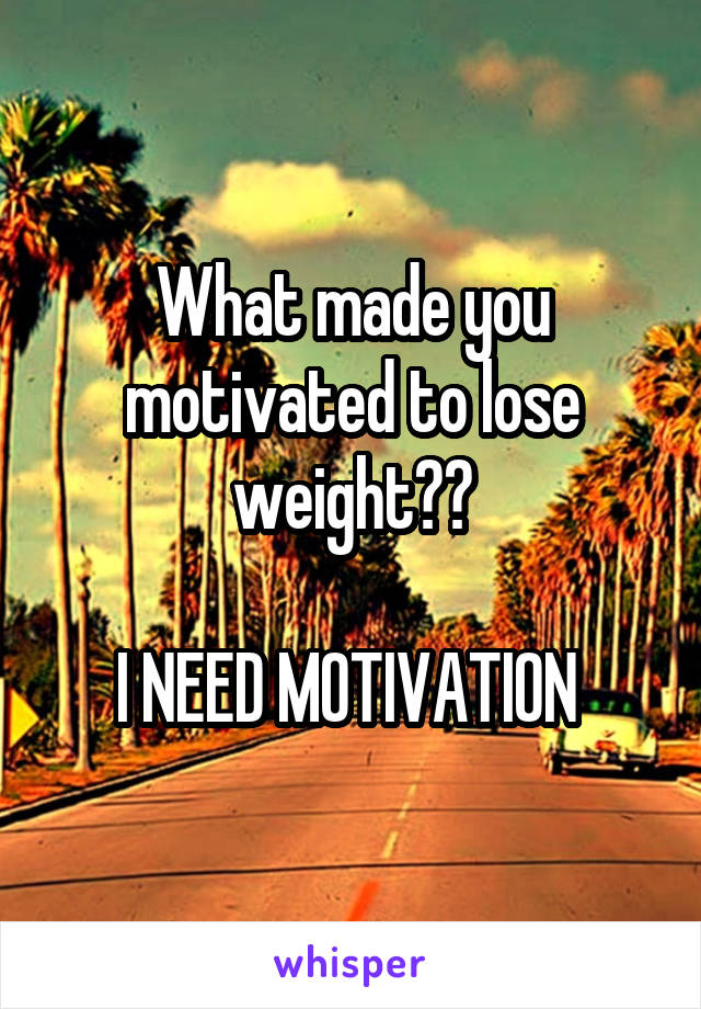 What made you motivated to lose weight??

I NEED MOTIVATION 