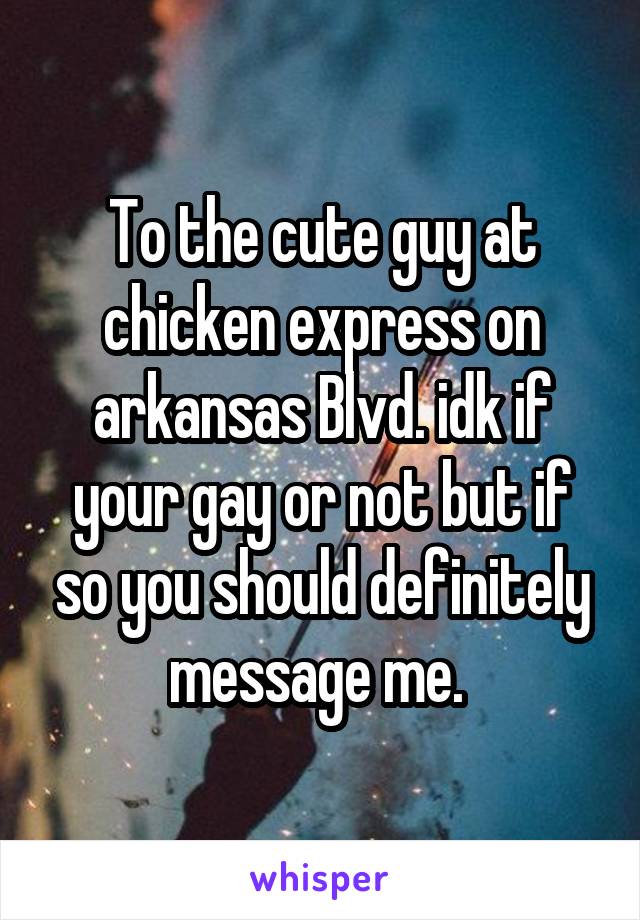 To the cute guy at chicken express on arkansas Blvd. idk if your gay or not but if so you should definitely message me. 