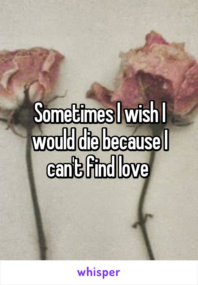 Sometimes I wish I would die because I can't find love 