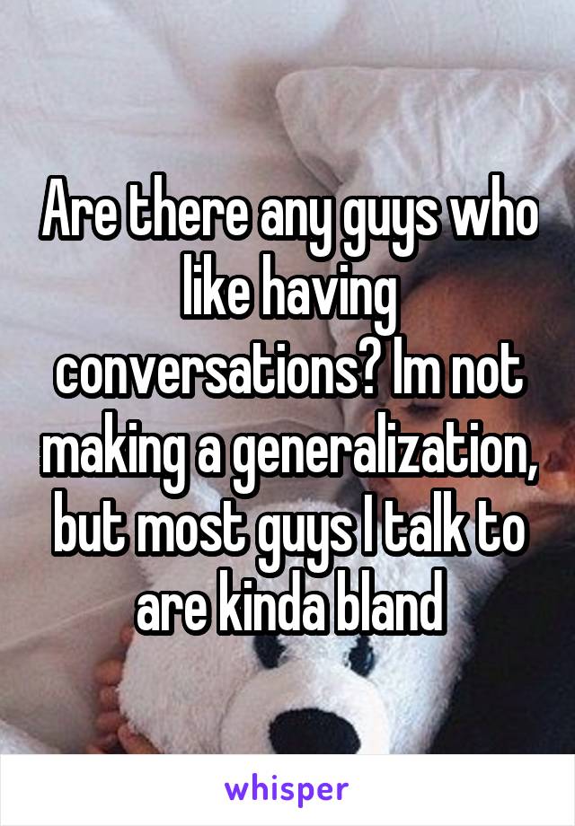Are there any guys who like having conversations? Im not making a generalization, but most guys I talk to are kinda bland