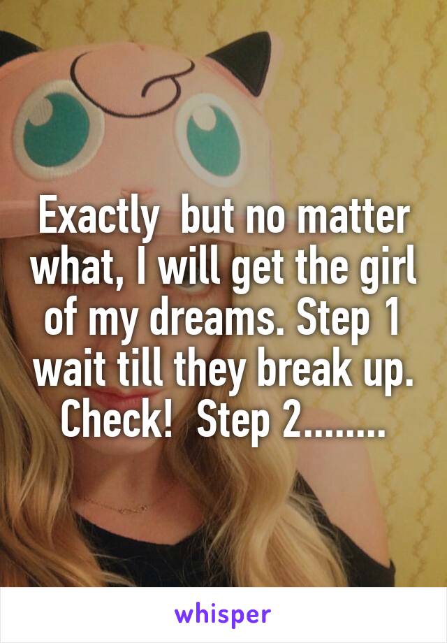 Exactly  but no matter what, I will get the girl of my dreams. Step 1 wait till they break up. Check!  Step 2........