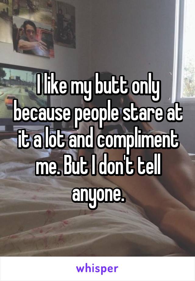 I like my butt only because people stare at it a lot and compliment me. But I don't tell anyone.