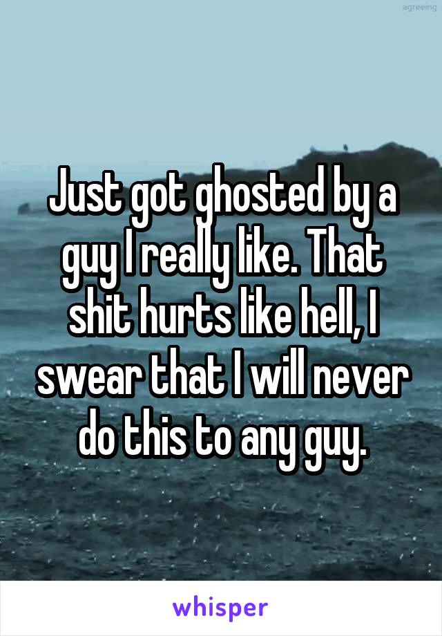 Just got ghosted by a guy I really like. That shit hurts like hell, I swear that I will never do this to any guy.