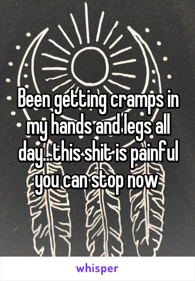 Been getting cramps in my hands and legs all day...this shit is painful you can stop now 