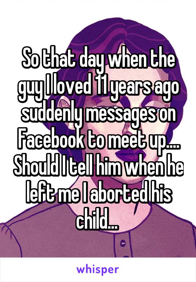 So that day when the guy I loved 11 years ago suddenly messages on Facebook to meet up.... Should I tell him when he left me I aborted his child... 