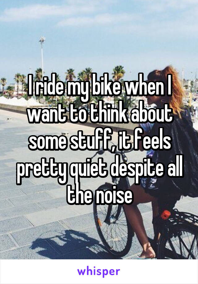 I ride my bike when I want to think about some stuff, it feels pretty quiet despite all the noise