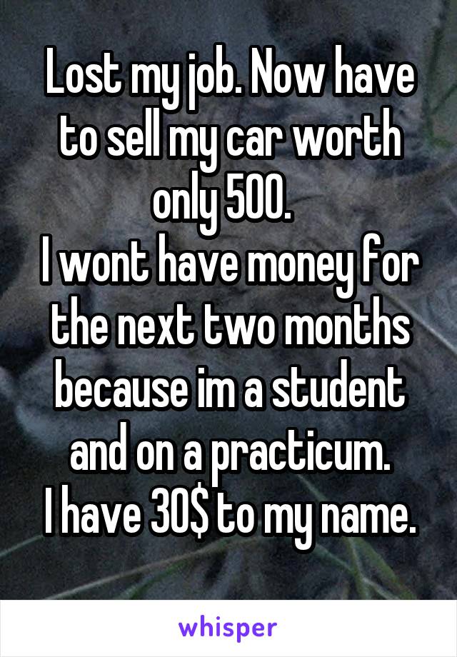 Lost my job. Now have to sell my car worth only 500.  
I wont have money for the next two months because im a student and on a practicum.
I have 30$ to my name.

