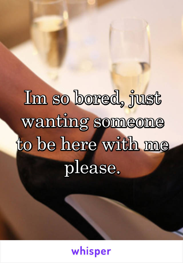 Im so bored, just wanting someone to be here with me please.
