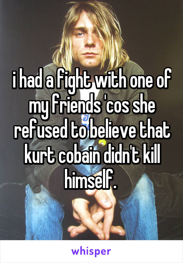i had a fight with one of my friends 'cos she refused to believe that kurt cobain didn't kill himself. 