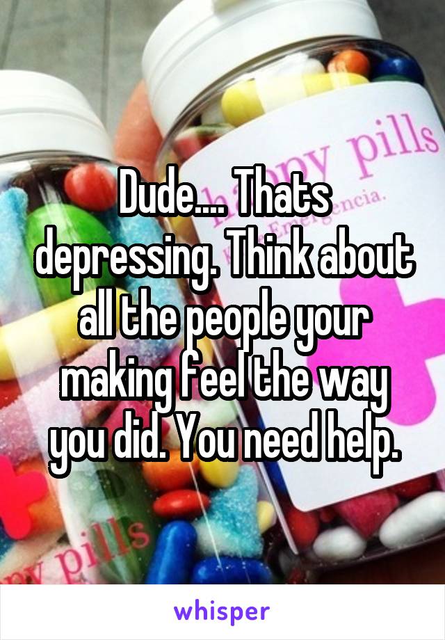 Dude.... Thats depressing. Think about all the people your making feel the way you did. You need help.